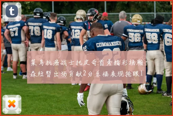 菜鸟抗癌战士托皮奇首秀精彩杨瀚森短暂出场贡献2分乐福表现抢眼14分钟斩获11分2助