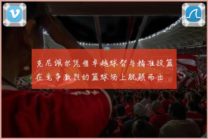 克尼佩尔凭借卓越球智与精准投篮在竞争激烈的篮球场上脱颖而出