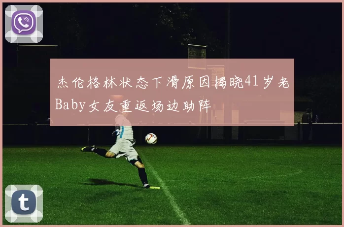 杰伦格林状态下滑原因揭晓41岁老Baby女友重返场边助阵