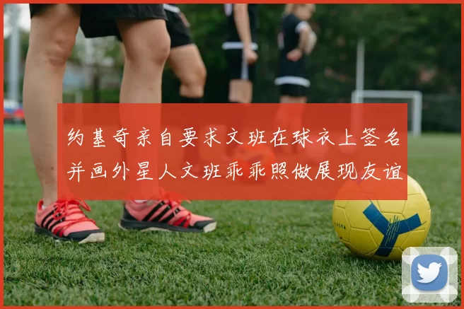 约基奇亲自要求文班在球衣上签名并画外星人文班乖乖照做展现友谊与幽默