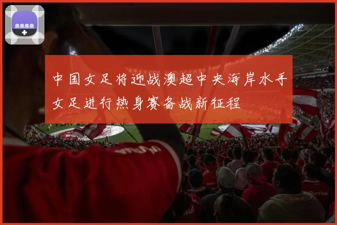 中国女足将迎战澳超中央海岸水手女足进行热身赛备战新征程
