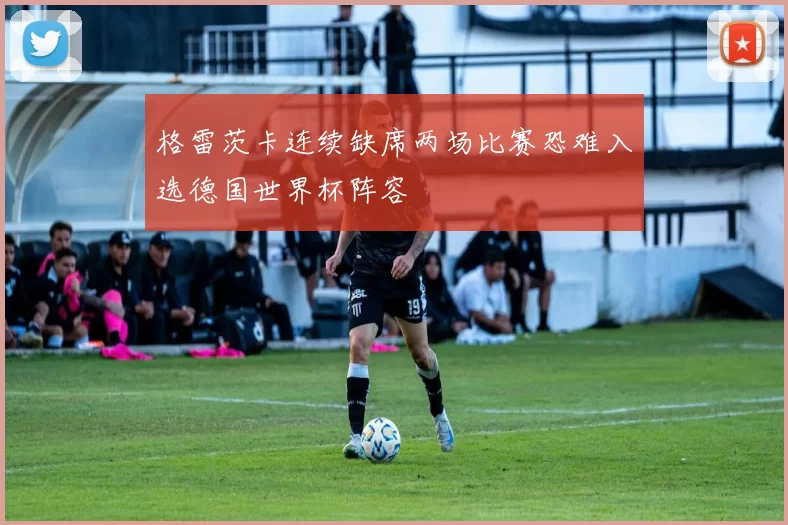 格雷茨卡连续缺席两场比赛恐难入选德国世界杯阵容