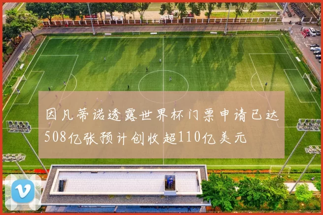 因凡蒂诺透露世界杯门票申请已达508亿张预计创收超110亿美元