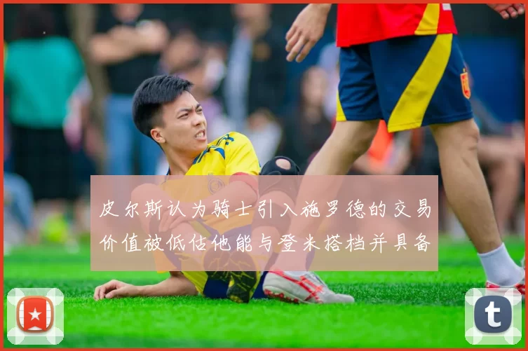 皮尔斯认为骑士引入施罗德的交易价值被低估他能与登米搭档并具备防守能力