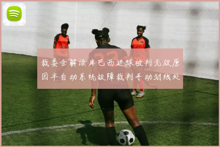 裁委会解读库巴西进球被判无效原因半自动系统故障裁判手动划线处理