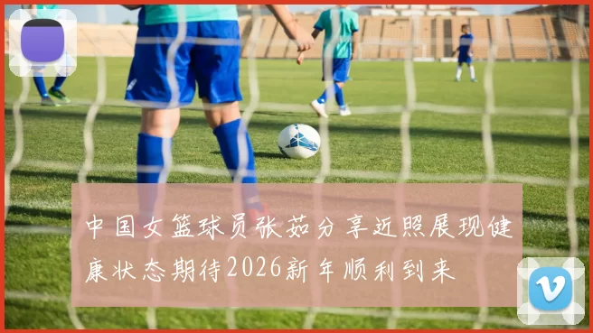 中国女篮球员张茹分享近照展现健康状态期待2026新年顺利到来