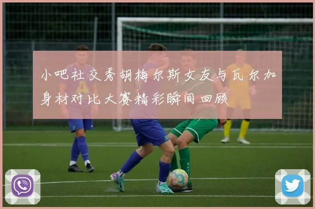 小吧社交秀胡梅尔斯女友与瓦尔加身材对比大赛精彩瞬间回顾