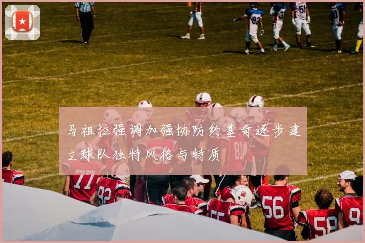 马祖拉强调加强协防约基奇逐步建立球队独特风格与特质