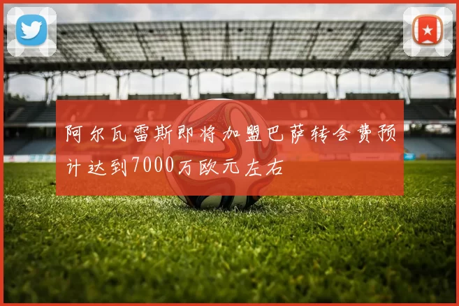 阿尔瓦雷斯即将加盟巴萨转会费预计达到7000万欧元左右